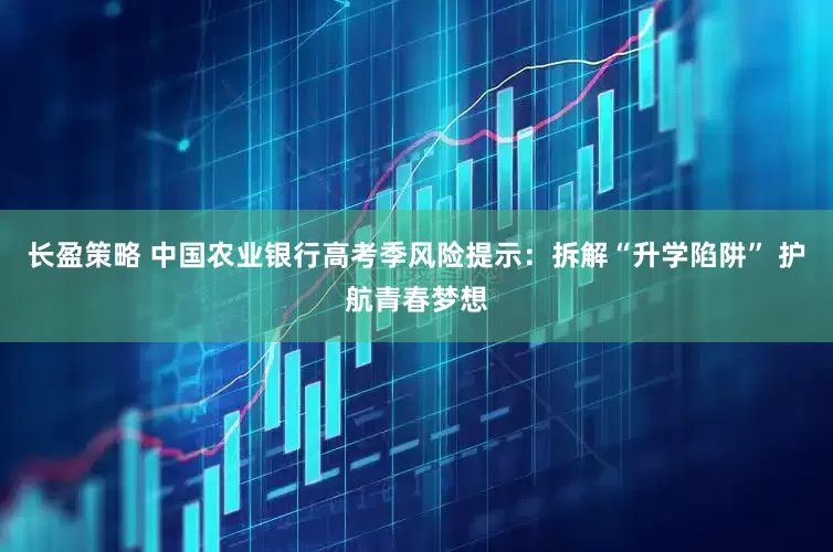 长盈策略 中国农业银行高考季风险提示：拆解“升学陷阱” 护航青春梦想