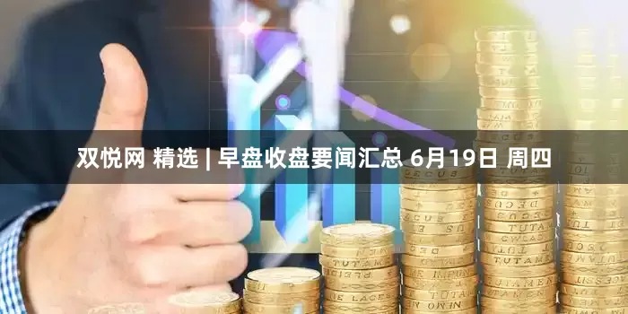 双悦网 精选 | 早盘收盘要闻汇总 6月19日 周四