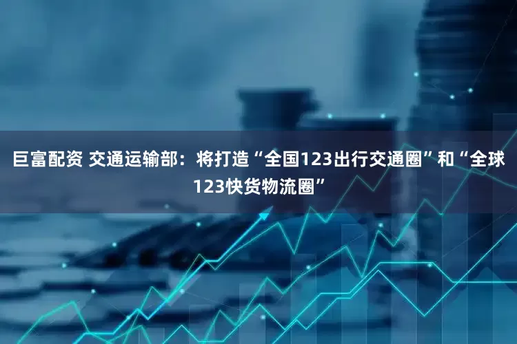 巨富配资 交通运输部：将打造“全国123出行交通圈”和“全球123快货物流圈”
