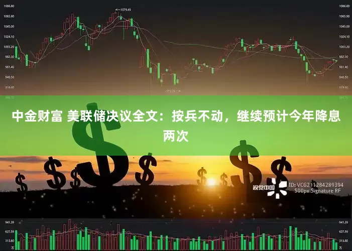 中金财富 美联储决议全文：按兵不动，继续预计今年降息两次