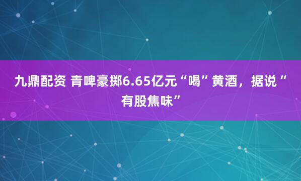九鼎配资 青啤豪掷6.65亿元“喝”黄酒，据说“有股焦味”