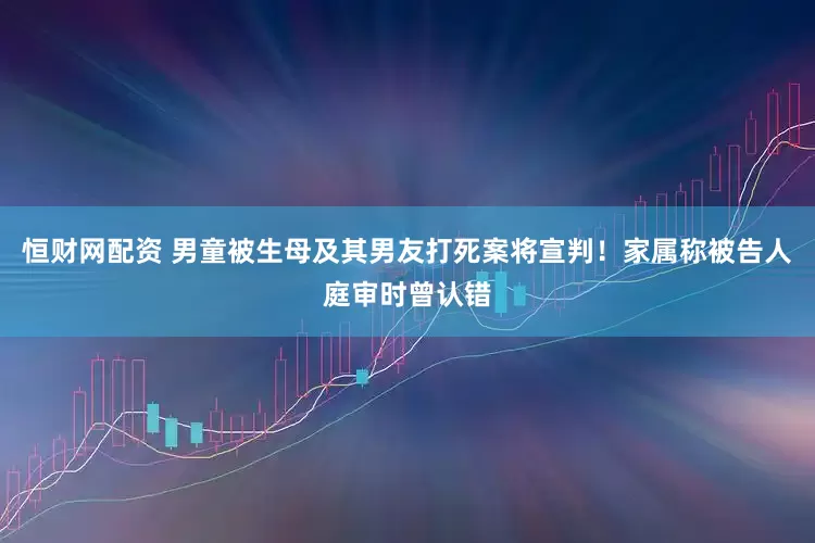 恒财网配资 男童被生母及其男友打死案将宣判！家属称被告人庭审时曾认错