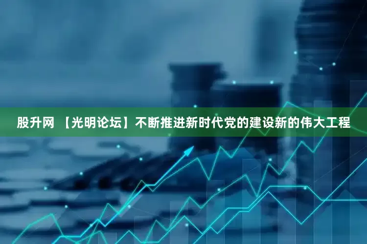 股升网 【光明论坛】不断推进新时代党的建设新的伟大工程