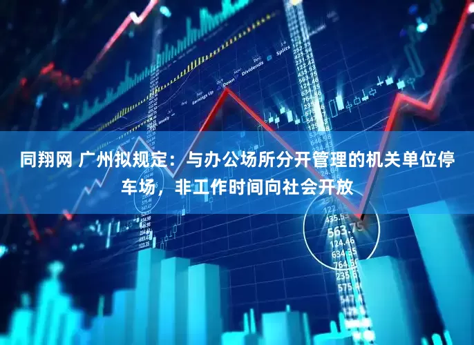 同翔网 广州拟规定：与办公场所分开管理的机关单位停车场，非工作时间向社会开放