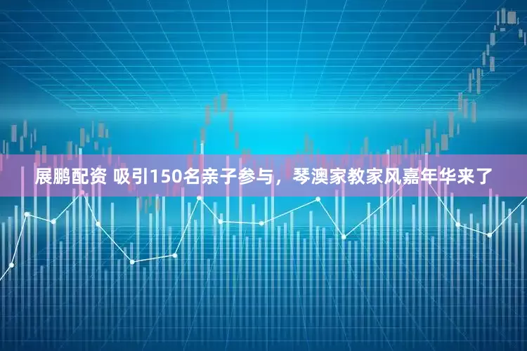 展鹏配资 吸引150名亲子参与，琴澳家教家风嘉年华来了