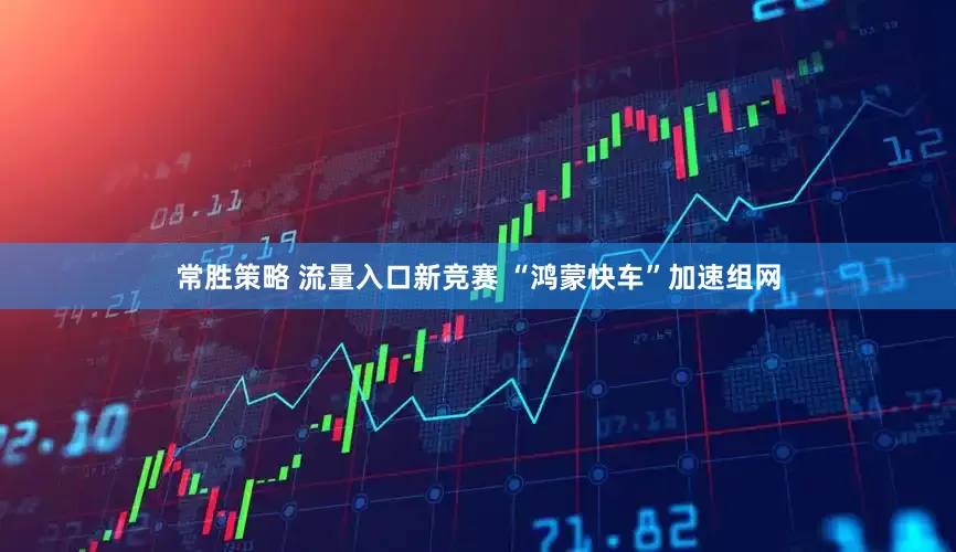 常胜策略 流量入口新竞赛 “鸿蒙快车”加速组网