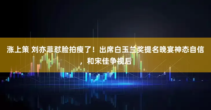 涨上策 刘亦菲怼脸拍瘦了！出席白玉兰奖提名晚宴神态自信，和宋佳争视后