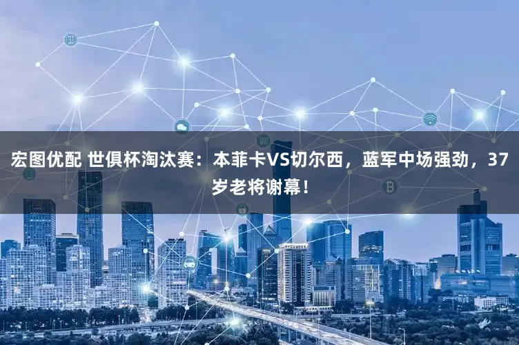 宏图优配 世俱杯淘汰赛：本菲卡VS切尔西，蓝军中场强劲，37岁老将谢幕！
