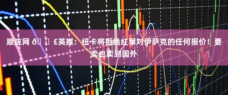 顺应网 💣英媒：纽卡将拒绝红军对伊萨克的任何报价！要卖也卖到国外