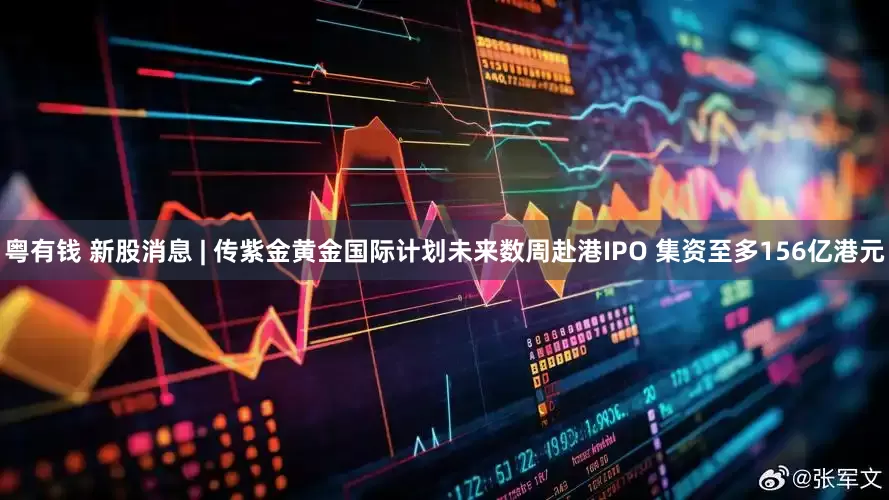 粤有钱 新股消息 | 传紫金黄金国际计划未来数周赴港IPO 集资至多156亿港元