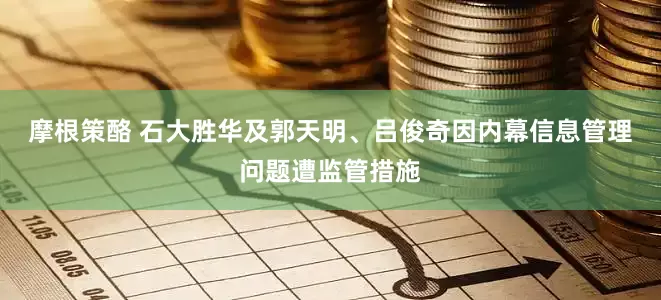 摩根策酪 石大胜华及郭天明、吕俊奇因内幕信息管理问题遭监管措施