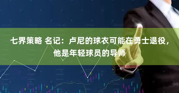 七界策略 名记：卢尼的球衣可能在勇士退役，他是年轻球员的导师