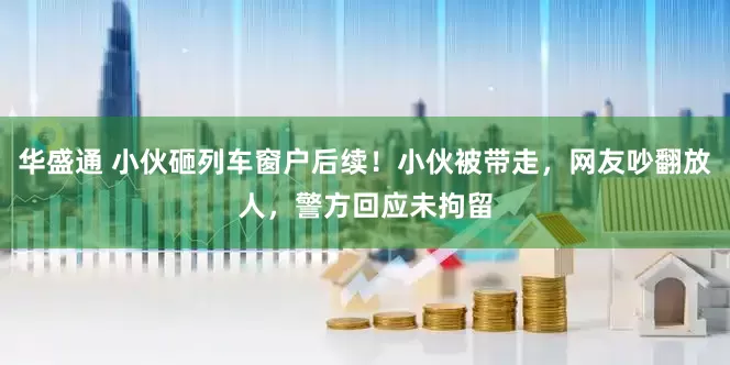 华盛通 小伙砸列车窗户后续！小伙被带走，网友吵翻放人，警方回应未拘留