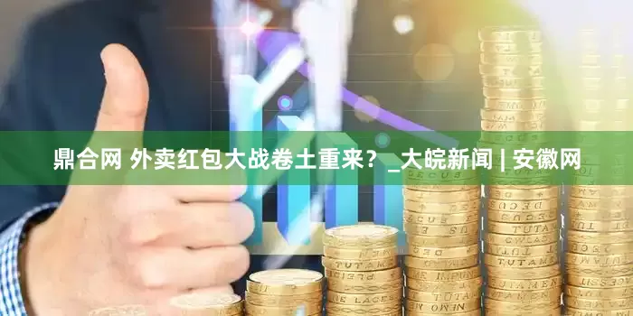 鼎合网 外卖红包大战卷土重来？_大皖新闻 | 安徽网