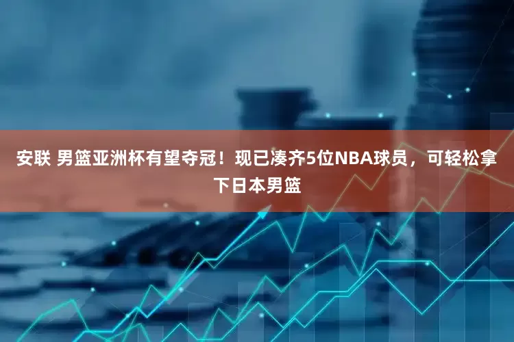 安联 男篮亚洲杯有望夺冠！现已凑齐5位NBA球员，可轻松拿下日本男篮