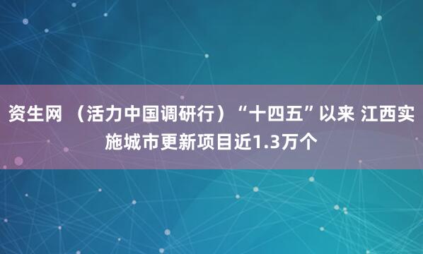 资生网 （活力中国调研行）“十四五”以来 江西实施城市更新项目近1.3万个