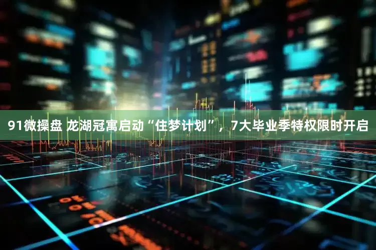 91微操盘 龙湖冠寓启动“住梦计划”，7大毕业季特权限时开启