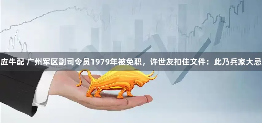 应牛配 广州军区副司令员1979年被免职，许世友扣住文件：此乃兵家大忌
