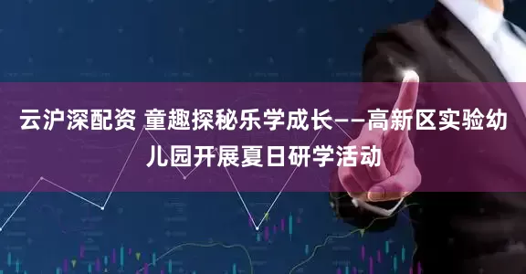 云沪深配资 童趣探秘乐学成长——高新区实验幼儿园开展夏日研学活动