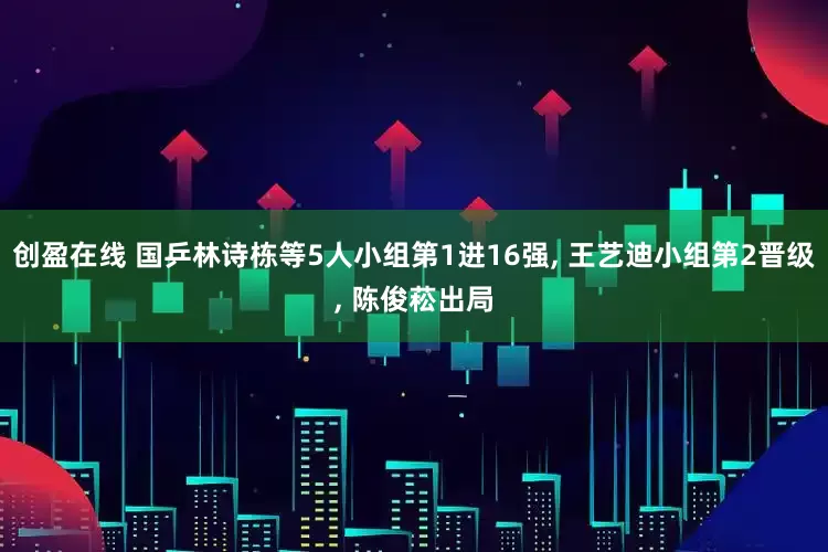 创盈在线 国乒林诗栋等5人小组第1进16强, 王艺迪小组第2晋级, 陈俊菘出局