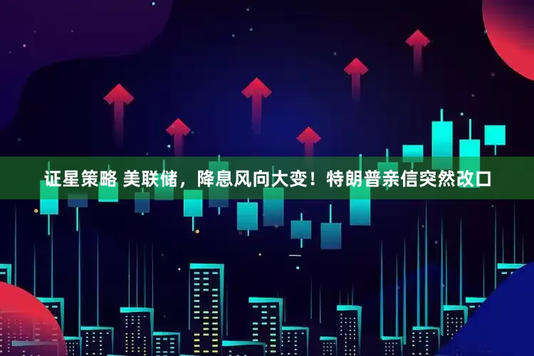 证星策略 美联储，降息风向大变！特朗普亲信突然改口