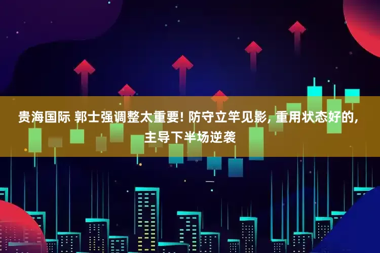贵海国际 郭士强调整太重要! 防守立竿见影, 重用状态好的, 主导下半场逆袭
