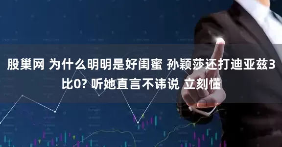 股巢网 为什么明明是好闺蜜 孙颖莎还打迪亚兹3比0? 听她直言不讳说 立刻懂
