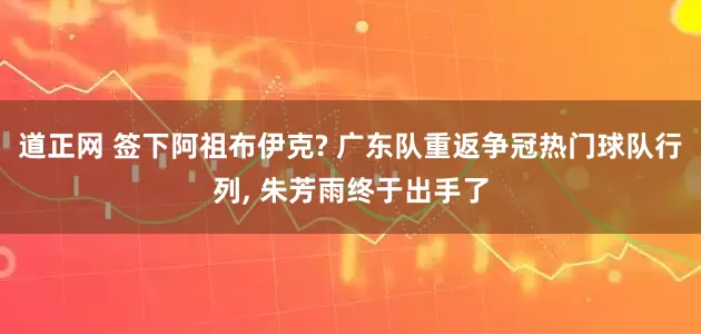 道正网 签下阿祖布伊克? 广东队重返争冠热门球队行列, 朱芳雨终于出手了