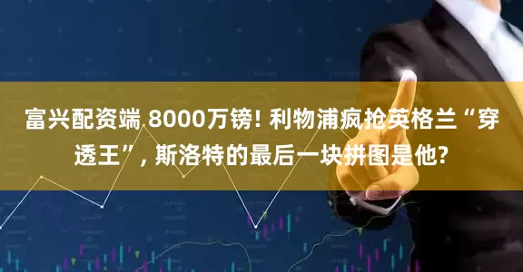 富兴配资端 8000万镑! 利物浦疯抢英格兰“穿透王”, 斯洛特的最后一块拼图是他?