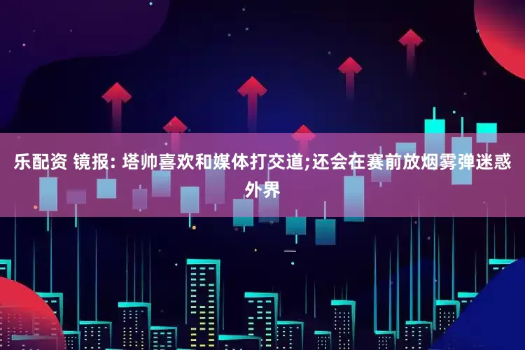 乐配资 镜报: 塔帅喜欢和媒体打交道;还会在赛前放烟雾弹迷惑外界
