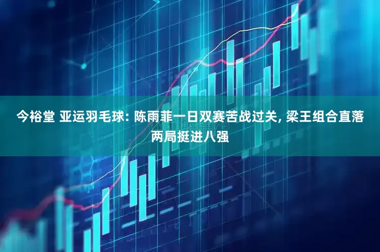 今裕堂 亚运羽毛球: 陈雨菲一日双赛苦战过关, 梁王组合直落两局挺进八强