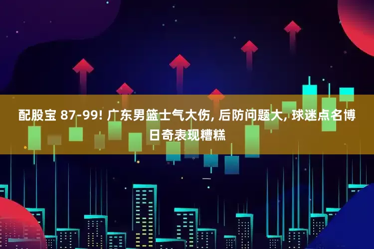 配股宝 87-99! 广东男篮士气大伤, 后防问题大, 球迷点名博日奇表现糟糕